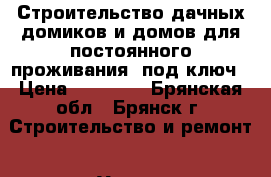 Строительство дачных домиков и домов для постоянного проживания, под ключ › Цена ­ 15 000 - Брянская обл., Брянск г. Строительство и ремонт » Услуги   